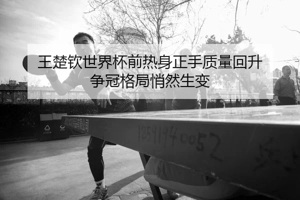 王楚钦世界杯前热身正手质量回升 争冠格局悄然生变